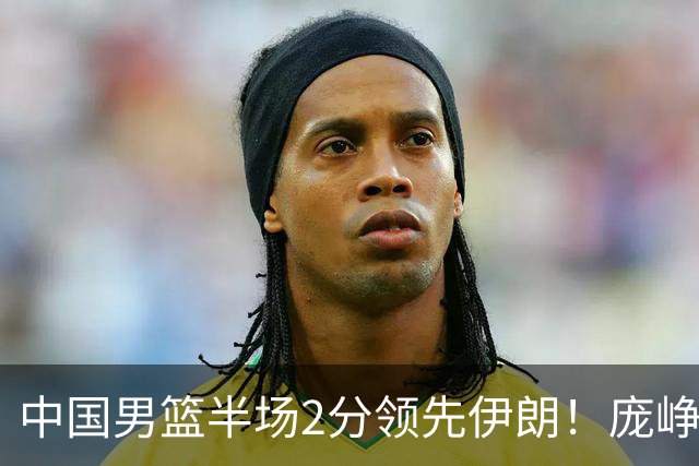 中国男篮半场2分领先伊朗！庞峥麟11分，焦泊乔4+6，廖三宁4分
