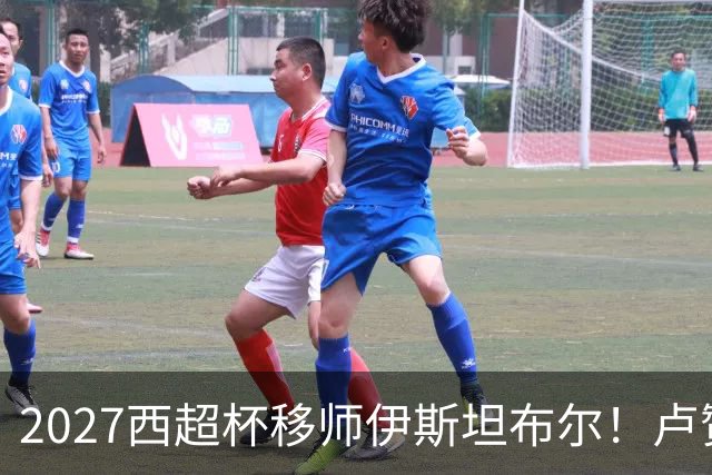 2027西超杯移师伊斯坦布尔！卢赞：西超杯潜在受众超过一亿人